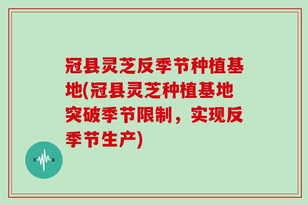 冠县灵芝反季节种植基地(冠县灵芝种植基地突破季节限制，实现反季节生产)