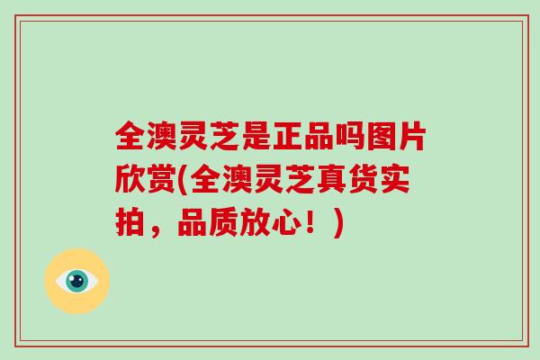 全澳灵芝是正品吗图片欣赏(全澳灵芝真货实拍,品质放心!)