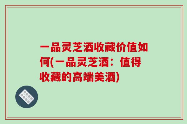 一品灵芝酒收藏价值如何(一品灵芝酒:值得收藏的高端美酒)