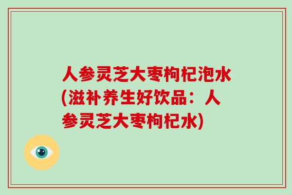 人参灵芝大枣枸杞泡水(滋补养生好饮品:人参灵芝大枣枸杞水)