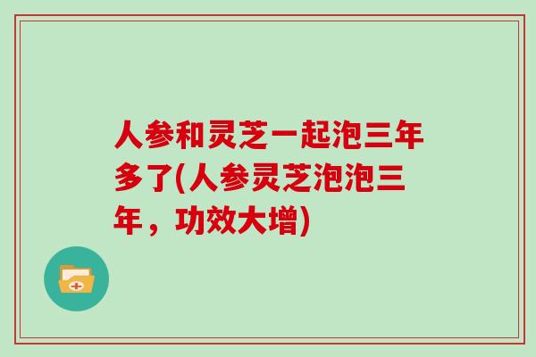 人参和灵芝一起泡三年多了(人参灵芝泡泡三年,功效大增)
