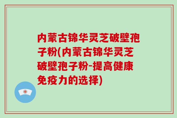 内蒙古锦华灵芝破壁孢子粉(内蒙古锦华灵芝破壁孢子粉-提高健康免疫力的选择)