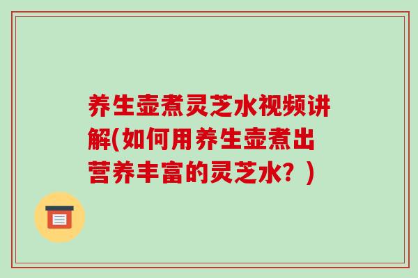 养生壶煮灵芝水视频讲解(如何用养生壶煮出营养丰富的灵芝水？)