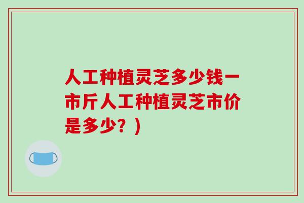 人工种植灵芝多少钱一市斤人工种植灵芝市价是多少?)