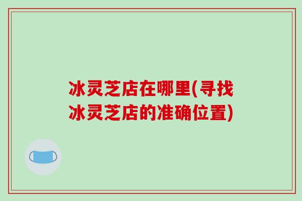 冰灵芝店在哪里(寻找冰灵芝店的准确位置)