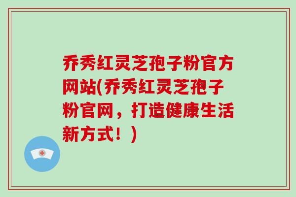 乔秀红灵芝孢子粉官方网站(乔秀红灵芝孢子粉官网,打造健康生活新方式!)