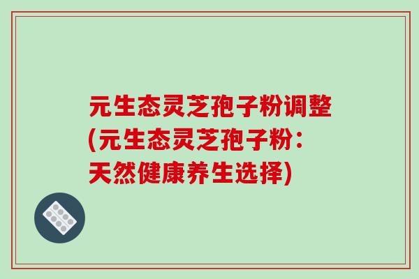 元生态灵芝孢子粉调整(元生态灵芝孢子粉:天然健康养生选择)