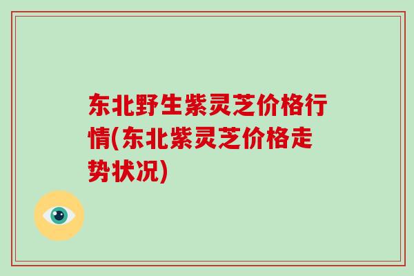 东北野生紫灵芝价格行情(东北紫灵芝价格走势状况)