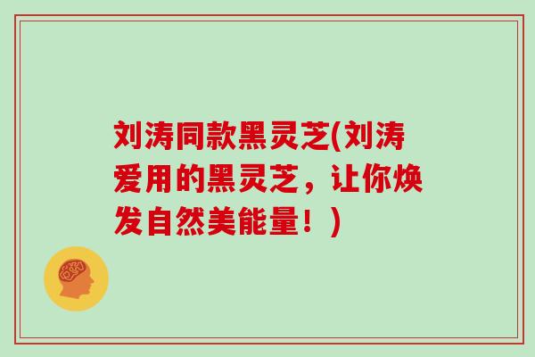 刘涛同款黑灵芝(刘涛爱用的黑灵芝，让你焕发自然美能量！)