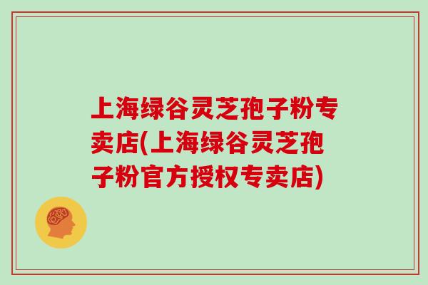 上海绿谷灵芝孢子粉专卖店(上海绿谷灵芝孢子粉官方授权专卖店)