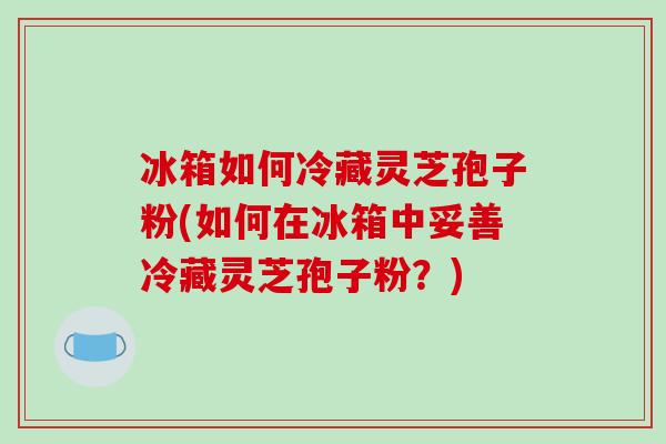 冰箱如何冷藏灵芝孢子粉(如何在冰箱中妥善冷藏灵芝孢子粉?)