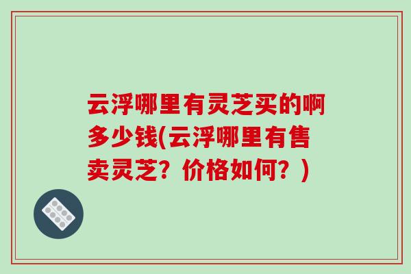 云浮哪里有灵芝买的啊多少钱(云浮哪里有售卖灵芝？价格如何？)