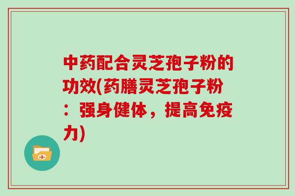 中药配合灵芝孢子粉的功效(药膳灵芝孢子粉：强身健体，提高免疫力)