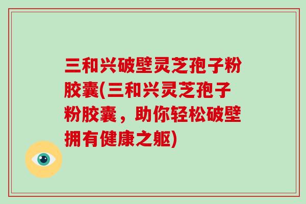 三和兴破壁灵芝孢子粉胶囊(三和兴灵芝孢子粉胶囊,助你轻松破壁拥有健康之躯)