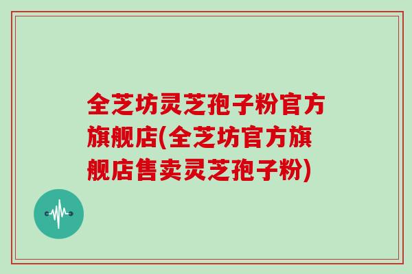 全芝坊灵芝孢子粉官方旗舰店(全芝坊官方旗舰店售卖灵芝孢子粉)