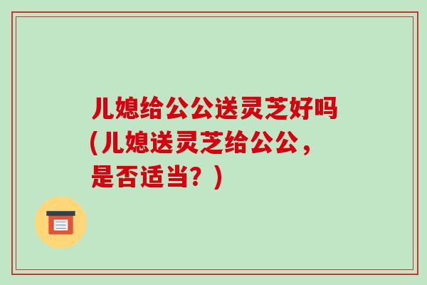 儿媳给公公送灵芝好吗(儿媳送灵芝给公公，是否适当？)