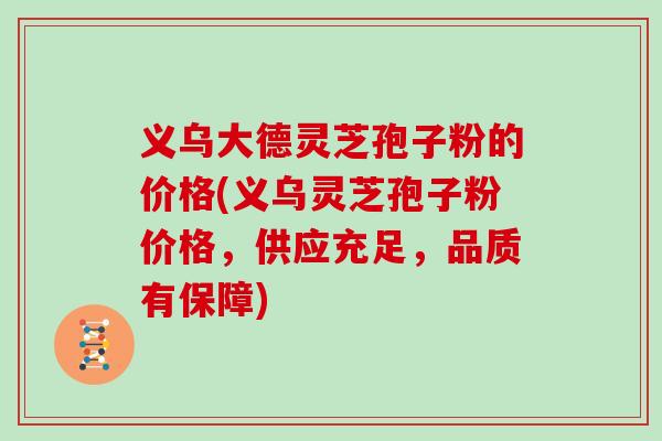 义乌大德灵芝孢子粉的价格(义乌灵芝孢子粉价格,供应充足,品质有保障)