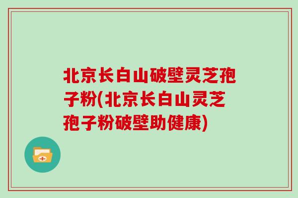 北京长白山破壁灵芝孢子粉(北京长白山灵芝孢子粉破壁助健康)