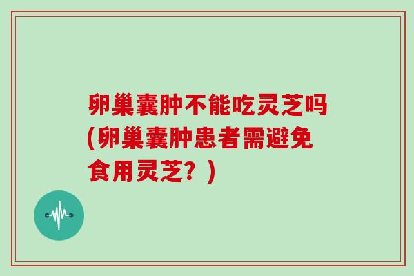 卵巢囊肿不能吃灵芝吗(卵巢囊肿患者需避免食用灵芝?)