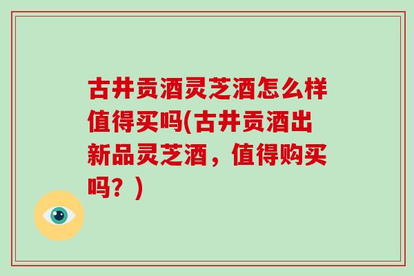 古井贡酒灵芝酒怎么样值得买吗(古井贡酒出新品灵芝酒,值得购买吗?)