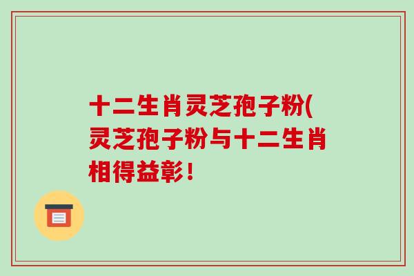 十二生肖灵芝孢子粉(灵芝孢子粉与十二生肖相得益彰!