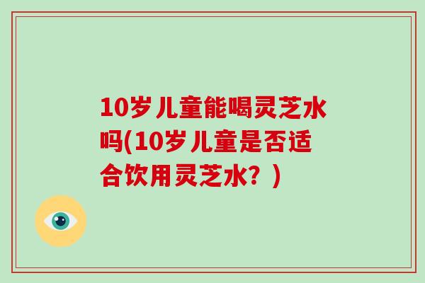 10岁儿童能喝灵芝水吗(10岁儿童是否适合饮用灵芝水？)