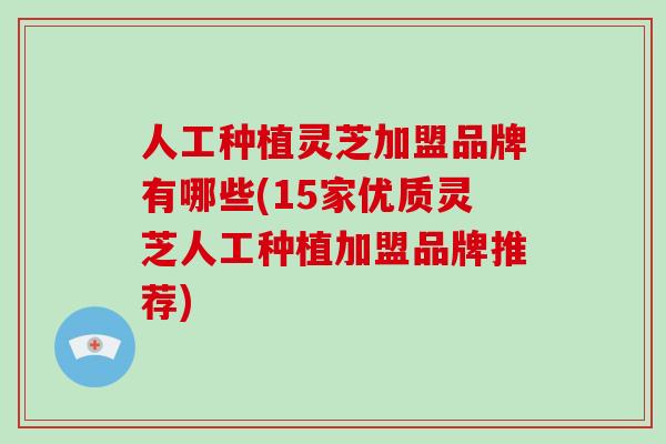 人工种植灵芝加盟品牌有哪些(15家优质灵芝人工种植加盟品牌推荐)