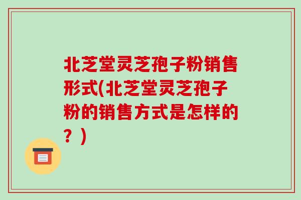 北芝堂灵芝孢子粉销售形式(北芝堂灵芝孢子粉的销售方式是怎样的?)