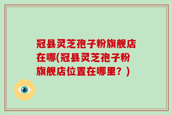 冠县灵芝孢子粉旗舰店在哪(冠县灵芝孢子粉旗舰店位置在哪里？)