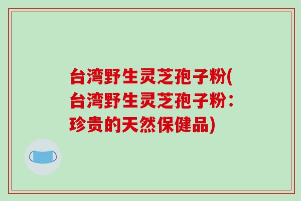 台湾野生灵芝孢子粉(台湾野生灵芝孢子粉：珍贵的天然保健品)
