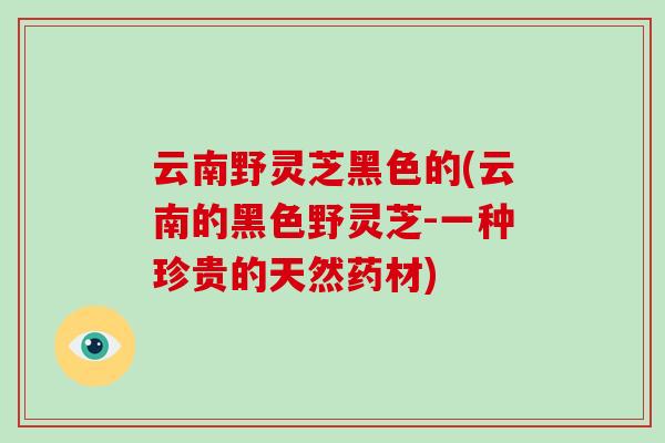 云南野灵芝黑色的(云南的黑色野灵芝-一种珍贵的天然药材)