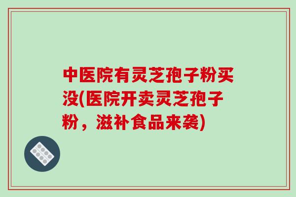 中医院有灵芝孢子粉买没(医院开卖灵芝孢子粉,滋补食品来袭)
