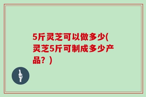 5斤灵芝可以做多少(灵芝5斤可制成多少产品？)