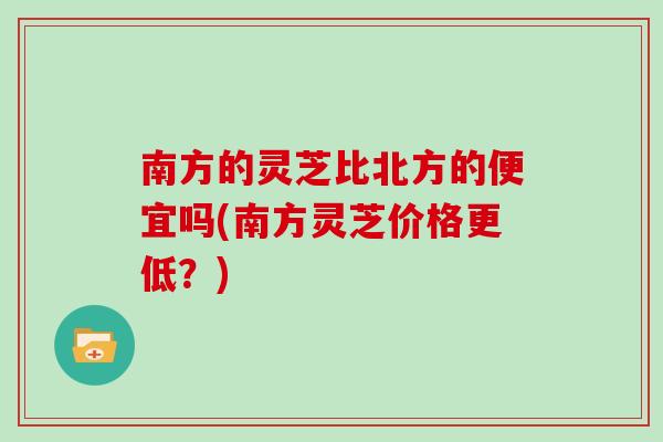 南方的灵芝比北方的便宜吗(南方灵芝价格更低?)
