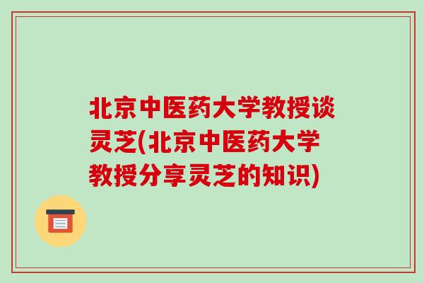 北京中医药大学教授谈灵芝(北京中医药大学教授分享灵芝的知识)