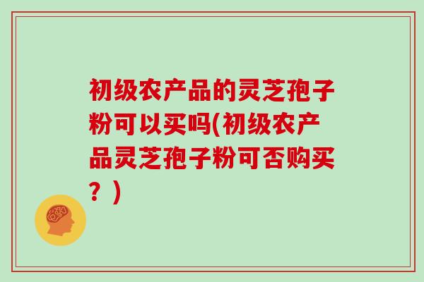 初级农产品的灵芝孢子粉可以买吗(初级农产品灵芝孢子粉可否购买?)
