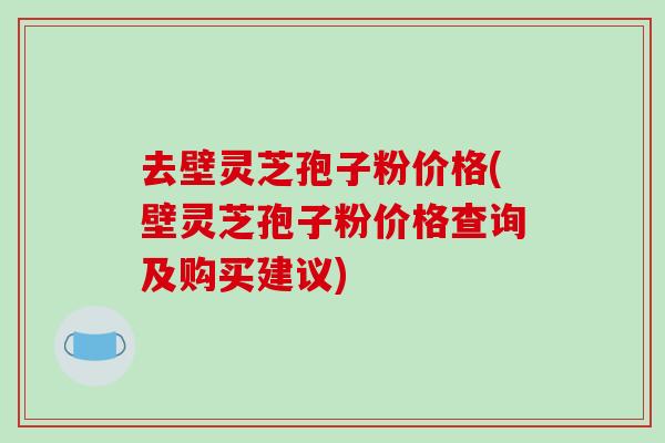 去壁灵芝孢子粉价格(壁灵芝孢子粉价格查询及购买建议)