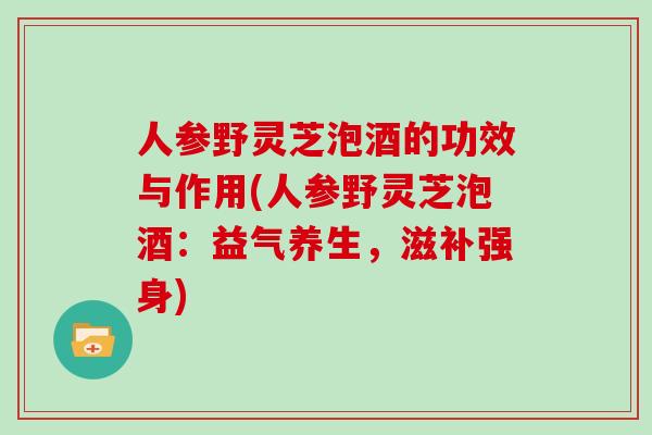 人参野灵芝泡酒的功效与作用(人参野灵芝泡酒：益气养生，滋补强身)