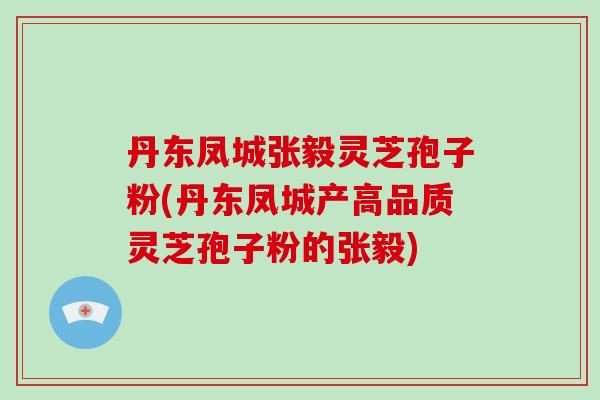 丹东凤城张毅灵芝孢子粉(丹东凤城产高品质灵芝孢子粉的张毅)