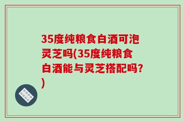 35度纯粮食白酒可泡灵芝吗(35度纯粮食白酒能与灵芝搭配吗?)