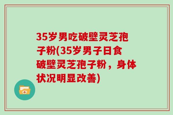 35岁男吃破壁灵芝孢子粉(35岁男子日食破壁灵芝孢子粉，身体状况明显改善)