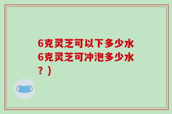 6克灵芝可以下多少水6克灵芝可冲泡多少水？)