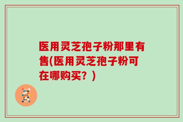 医用灵芝孢子粉那里有售(医用灵芝孢子粉可在哪购买？)
