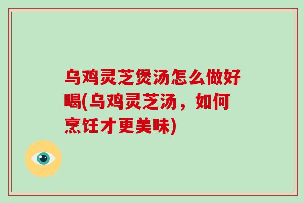 乌鸡灵芝煲汤怎么做好喝(乌鸡灵芝汤，如何烹饪才更美味)