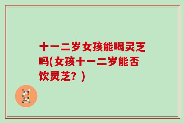十一二岁女孩能喝灵芝吗(女孩十一二岁能否饮灵芝?)