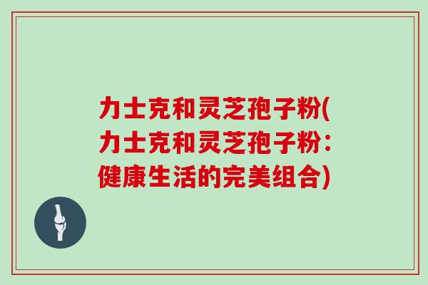 力士克和灵芝孢子粉(力士克和灵芝孢子粉:健康生活的完美组合)