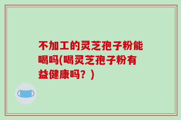 不加工的灵芝孢子粉能喝吗(喝灵芝孢子粉有益健康吗?)