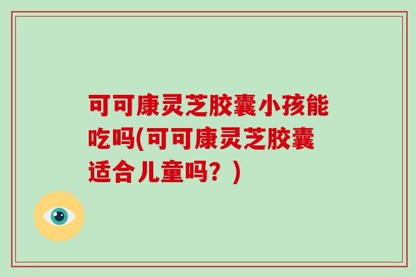 可可康灵芝胶囊小孩能吃吗(可可康灵芝胶囊适合儿童吗?)
