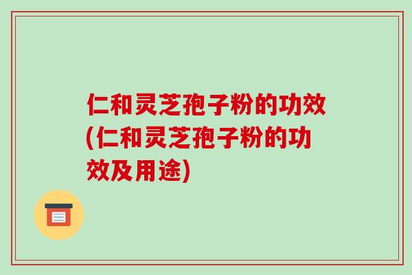 仁和灵芝孢子粉的功效(仁和灵芝孢子粉的功效及用途)