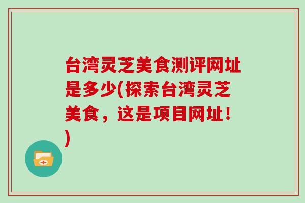 台湾灵芝美食测评网址是多少(探索台湾灵芝美食，这是项目网址！)